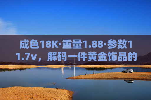 成色18K·重量1.88·参数11.7v，解码一件黄金饰品的品质密码，18K黄金饰品品质密码，1.88重量与11.7v参数