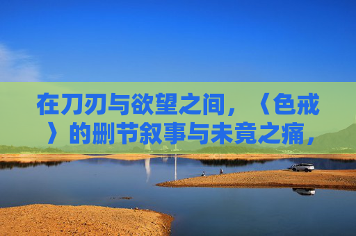 在刀刃与欲望之间，〈色戒〉的删节叙事与未竟之痛，〈色戒〉，刀刃欲望间的删节叙事与未竟之痛