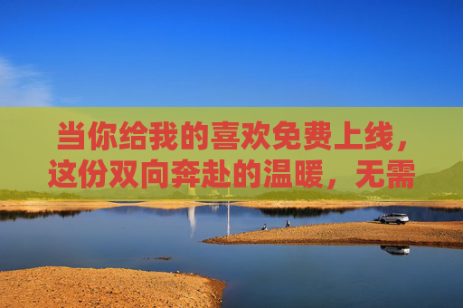 当你给我的喜欢免费上线，这份双向奔赴的温暖，无需付费即可珍藏，免费上线的双向奔赴，温暖无需付费珍藏