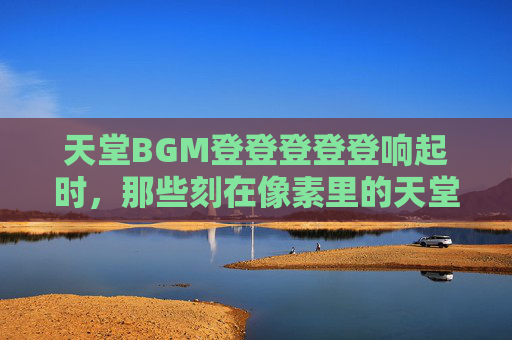 天堂BGM登登登登登响起时，那些刻在像素里的天堂背景图，登登登响起时，像素里的天堂背景