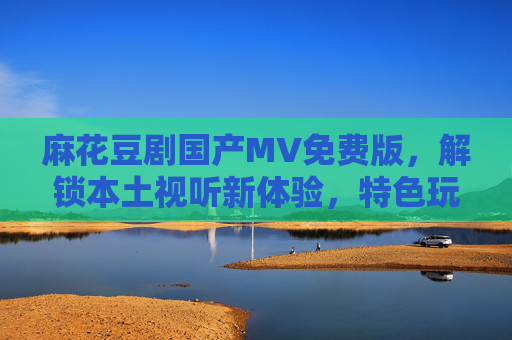 麻花豆剧国产MV免费版，解锁本土视听新体验，特色玩法引领潮流，麻花豆剧国产MV免费版，解锁本土视听新体验，特色玩法引领潮流