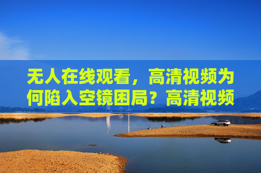无人在线观看，高清视频为何陷入空镜困局？高清视频空镜困局，无人在线观看的拷问？