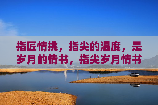 指匠情挑，指尖的温度，是岁月的情书，指尖岁月情书