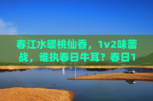 春江水暖桃仙香，1v2味蕾战，谁执春日牛耳？春日1v2味蕾战，桃香谁执牛耳？