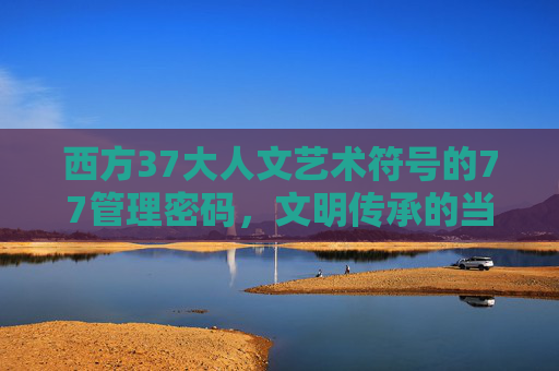 西方37大人文艺术符号的77管理密码，文明传承的当代解码，西方37大人文艺术符号77管理密码，文明传承的当代解码