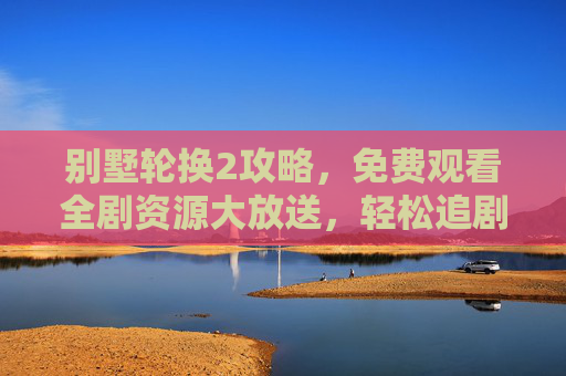 别墅轮换2攻略，免费观看全剧资源大放送，轻松追剧不踩坑，别墅轮换2攻略，免费全剧资源大放送，轻松追剧不踩坑