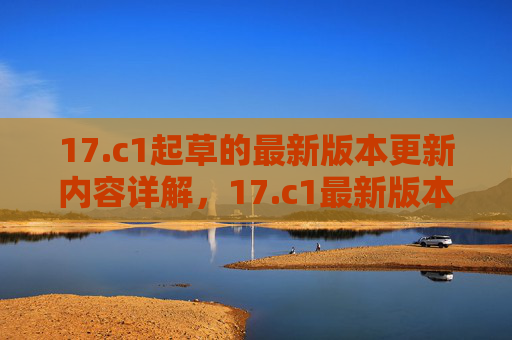 17.c1起草的最新版本更新内容详解，17.c1最新版本更新内容详解