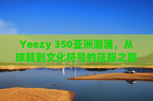 Yeezy 350亚洲潮涌，从球鞋到文化符号的征服之路，Yeezy 350亚洲潮涌，从球鞋到文化符号的征服