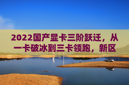 2022国产显卡三阶跃迁，从一卡破冰到三卡领跑，新区开拓新赛道，2022国产显卡三阶跃迁，从一卡破冰到三卡领跑，拓新赛道