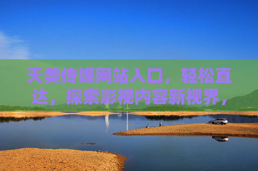 天美传媒网站入口，轻松直达，探索影视内容新视界，天美传媒入口，轻松直达影视新视界