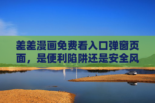 差差漫画免费看入口弹窗页面，是便利陷阱还是安全风险？差差漫画免费弹窗，便利陷阱还是安全风险？
