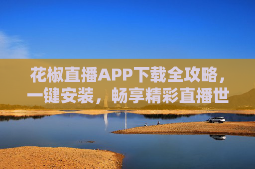 花椒直播APP下载全攻略，一键安装，畅享精彩直播世界，花椒直播APP下载安装全攻略，一键畅享精彩直播世界