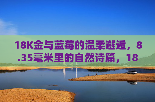 18K金与蓝莓的温柔邂逅，8.35毫米里的自然诗篇，18K金与蓝莓，8.35毫米的自然诗篇
