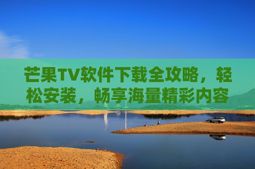 芒果TV软件下载全攻略，轻松安装，畅享海量精彩内容，芒果TV软件下载全攻略，轻松安装畅享海量精彩内容