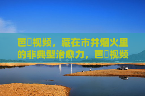 芭樂视频，藏在市井烟火里的非典型治愈力，芭樂视频，市井烟火里的非典型治愈力