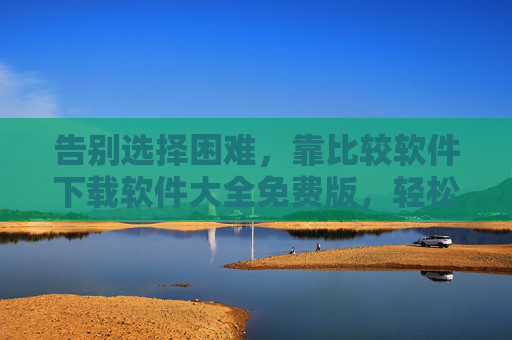 告别选择困难，靠比较软件下载软件大全免费版，轻松找到你的神器！