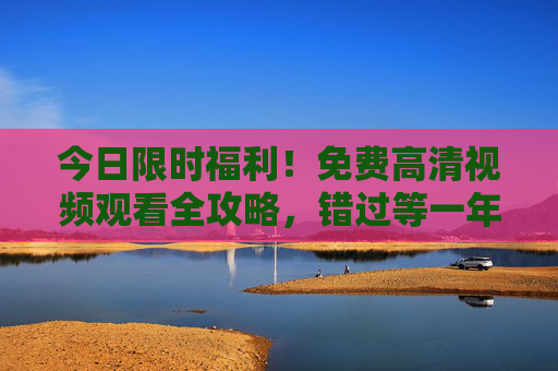 今日限时福利！免费高清视频观看全攻略，错过等一年，今日限时福利，免费高清视频观看全攻略，错过等一年
