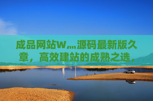 成品网站W灬源码最新版久章，高效建站的成熟之选，成品网站源码最新版久章，高效建站的成熟之选