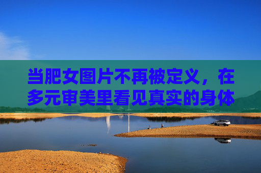 当肥女图片不再被定义，在多元审美里看见真实的身体，不再被定义的肥女图片，多元审美里的真实身体