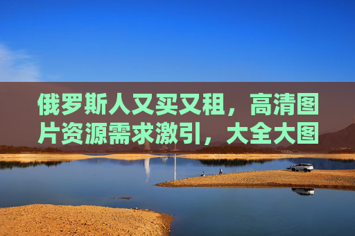俄罗斯人又买又租，高清图片资源需求激引，大全大图成新趋势，俄罗斯高清图片需求激增，大全大图成又买又租新趋势