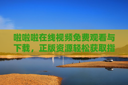 啦啦啦在线视频免费观看与下载，正版资源轻松获取指南，啦啦啦在线视频免费观看下载，正版资源轻松获取指南