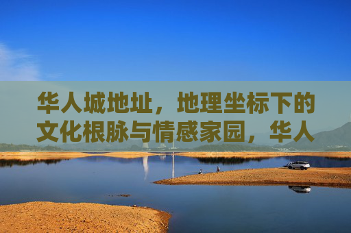 华人城地址，地理坐标下的文化根脉与情感家园，华人城，坐标下的根脉与家园