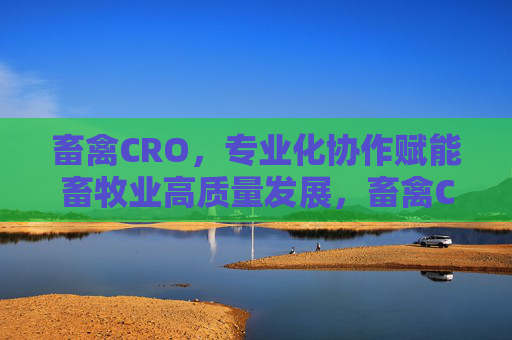 畜禽CRO，专业化协作赋能畜牧业高质量发展，畜禽CRO，专业化协作赋能畜牧业高质量发展