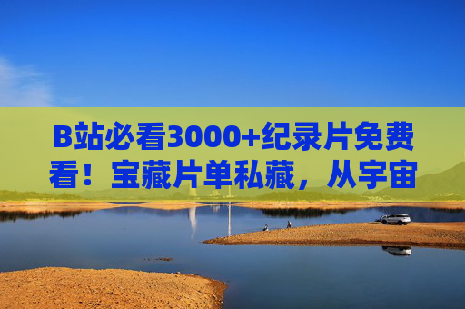 B站必看3000+纪录片免费看！宝藏片单私藏，从宇宙到人文，每一部都是神作！