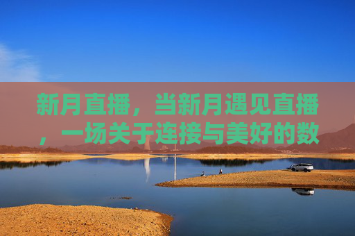 新月直播，当新月遇见直播，一场关于连接与美好的数字奔赴，新月直播，连接美好的数字奔赴