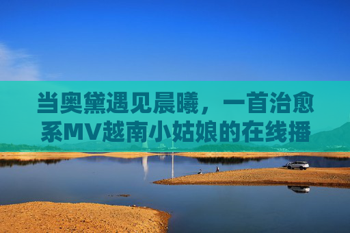 当奥黛遇见晨曦，一首治愈系MV越南小姑娘的在线播放与文化温度，当奥黛遇见晨曦，越南小姑娘的治愈系MV与文化温度
