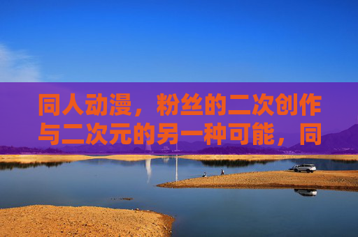 同人动漫，粉丝的二次创作与二次元的另一种可能，同人动漫，粉丝二次创作的二次元新可能
