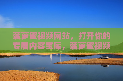 菠萝蜜视频网站，打开你的专属内容宝库，菠萝蜜视频，打开你的专属内容宝库