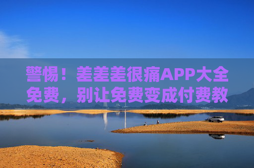 警惕！差差差很痛APP大全免费，别让免费变成付费教训，警惕！差差差很痛APP大全免费别让免费变付费教训