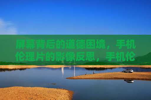 屏幕背后的道德困境，手机伦理片的影像反思，手机伦理片，屏幕困境的影像镜鉴