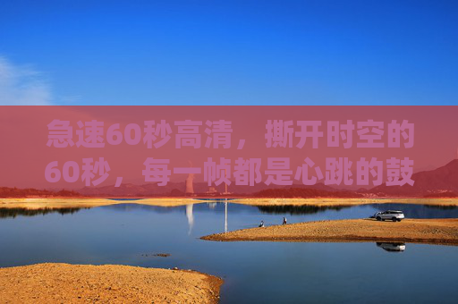 急速60秒高清，撕开时空的60秒，每一帧都是心跳的鼓点，撕开时空的60秒心跳鼓点