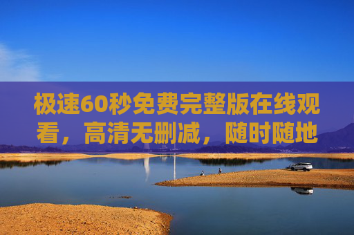 极速60秒免费完整版在线观看，高清无删减，随时随地畅享经典飙车戏，极速60秒免费完整版在线观看，高清无删减，随时随地畅享经典飙车戏