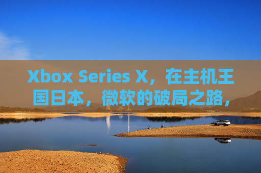 Xbox Series X，在主机王国日本，微软的破局之路，Xbox Series X，微软在主机王国日本的破局之路