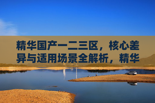 精华国产一二三区，核心差异与适用场景全解析，精华国产一二三区，核心差异与适用场景全解析