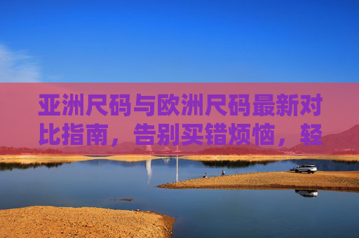 亚洲尺码与欧洲尺码最新对比指南，告别买错烦恼，轻松选对尺码，亚洲欧洲尺码最新对比指南，告别买错，轻松选对