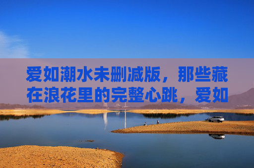 爱如潮水未删减版，那些藏在浪花里的完整心跳，爱如潮水，未删减的浪花心跳