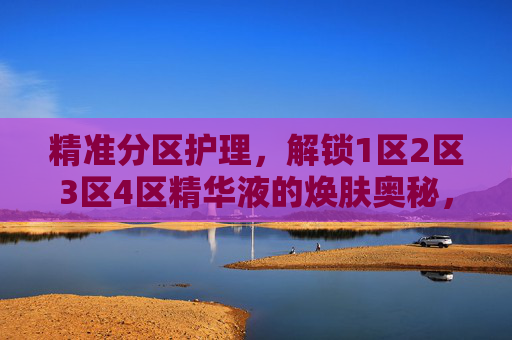 精准分区护理，解锁1区2区3区4区精华液的焕肤奥秘，精准分区护理，解锁1-4区精华液的焕肤奥秘