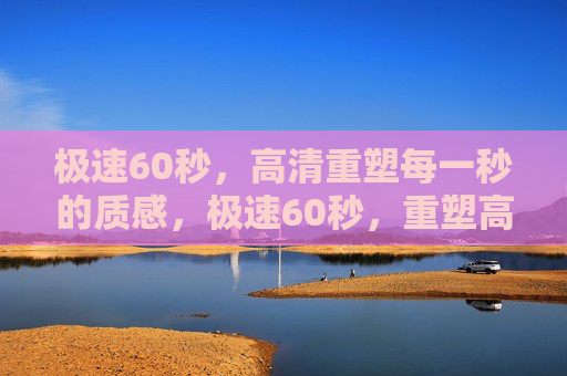 极速60秒，高清重塑每一秒的质感，极速60秒，重塑高清质感