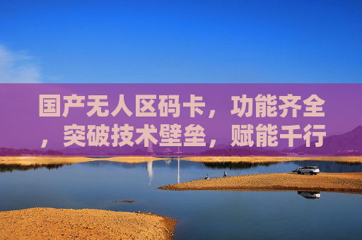 国产无人区码卡，功能齐全，突破技术壁垒，赋能千行百业，国产无人区码卡突破技术壁垒，赋能千行百业