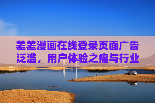 差差漫画在线登录页面广告泛滥，用户体验之痛与行业乱象反思，差差漫画登录页广告泛滥，用户体验之痛与行业乱象反思