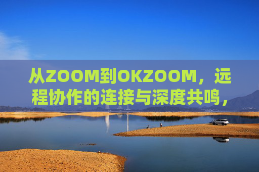 从ZOOM到OKZOOM，远程协作的连接与深度共鸣，从连接到共鸣，OKZOOM重塑远程协作深度