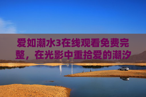 爱如潮水3在线观看免费完整，在光影中重拾爱的潮汐，致敬经典与初心，爱如潮水3，光影重拾爱潮汐，致敬经典初心