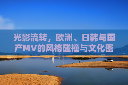 光影流转，欧洲、日韩与国产MV的风格碰撞与文化密码，光影流转，欧日韩与国产MV的风格碰撞及文化密码