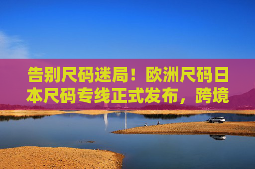 告别尺码迷局！欧洲尺码日本尺码专线正式发布，跨境购物精准适配新时代，告别尺码迷局！欧日尺码专线发布，跨境购物精准适配新时代