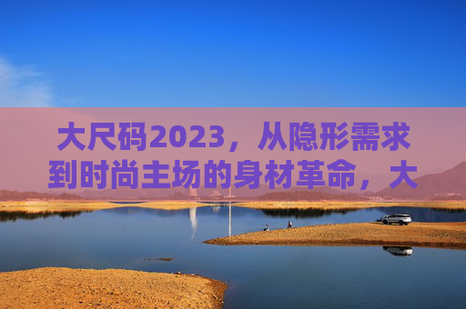 大尺码2023，从隐形需求到时尚主场的身材革命，大尺码2023，身材革命，从隐形到主场
