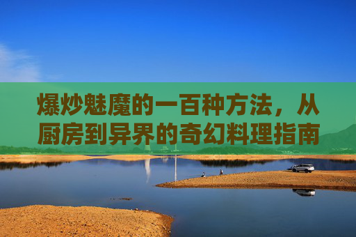 爆炒魅魔的一百种方法，从厨房到异界的奇幻料理指南，爆炒魅魔，异界奇幻料理一百法